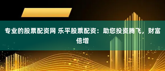 专业的股票配资网 乐平股票配资：助您投资腾飞，财富倍增